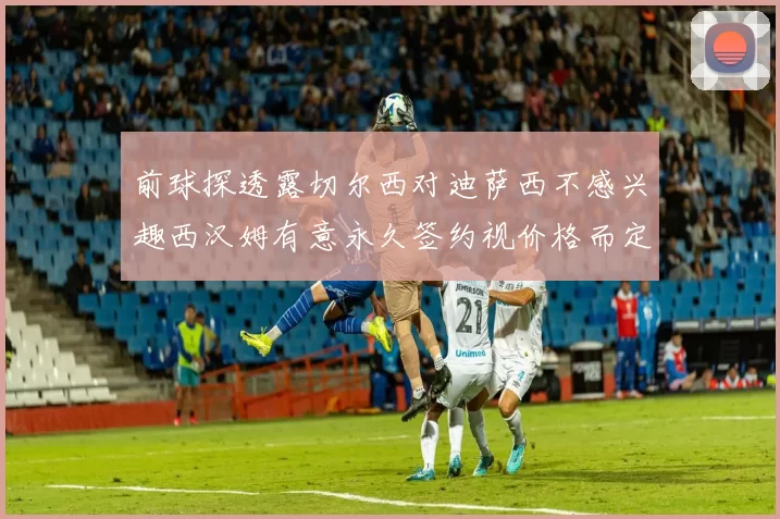 前球探透露切尔西对迪萨西不感兴趣西汉姆有意永久签约视价格而定