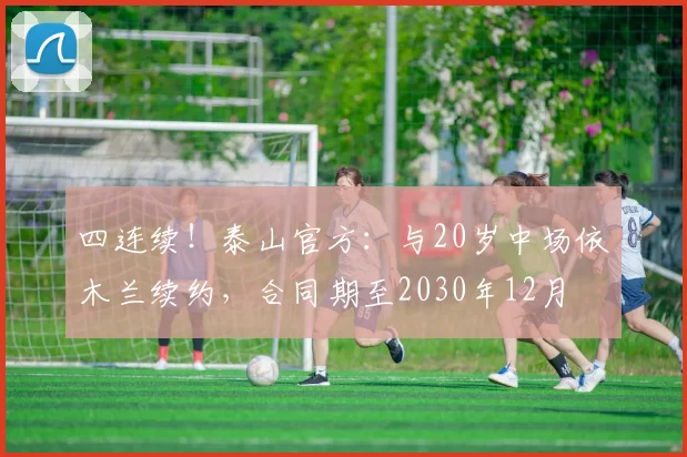 四连续！泰山官方：与20岁中场依木兰续约，合同期至2030年12月