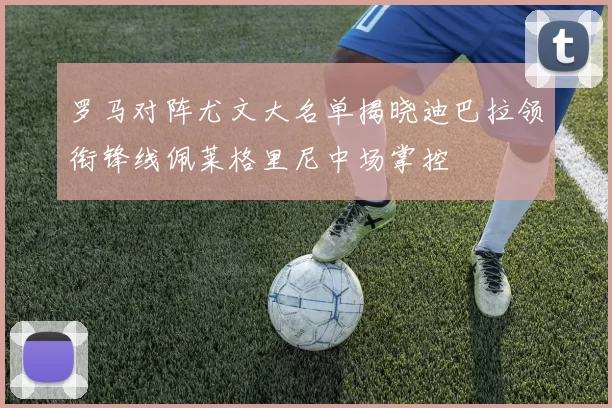 罗马对阵尤文大名单揭晓迪巴拉领衔锋线佩莱格里尼中场掌控