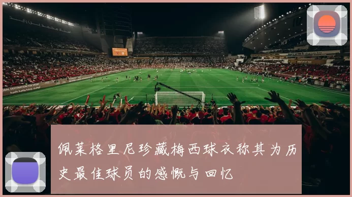 佩莱格里尼珍藏梅西球衣称其为历史最佳球员的感慨与回忆