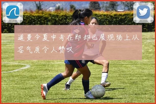 道曼今夏中考在即却已展现场上从容气质令人赞叹