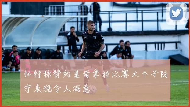 怀特称赞约基奇掌控比赛大个子防守表现令人满意