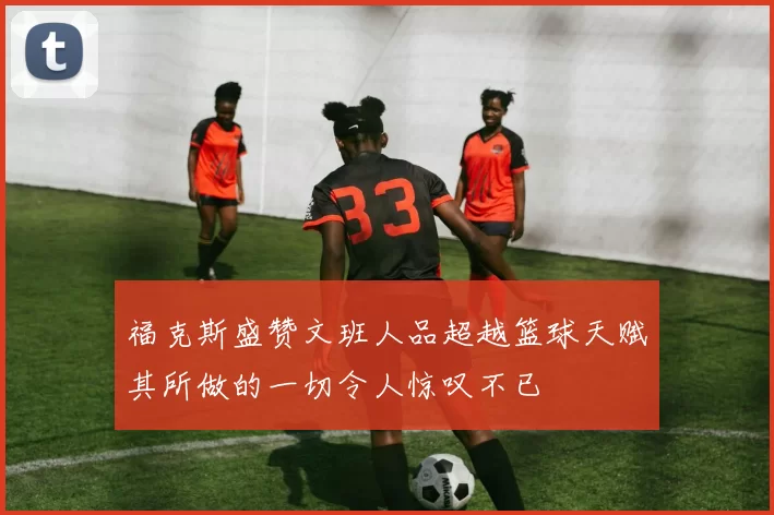 福克斯盛赞文班人品超越篮球天赋其所做的一切令人惊叹不已