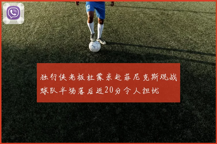 独行侠老板杜蒙亲赴菲尼克斯观战球队半场落后近20分令人担忧