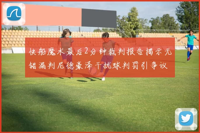 快船魔术最后2分钟裁判报告揭示无错漏判尼德豪泽干扰球判罚引争议