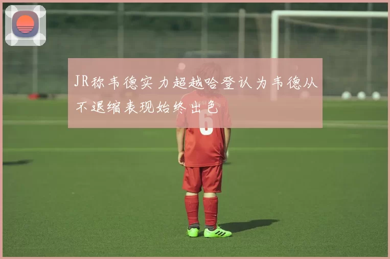JR称韦德实力超越哈登认为韦德从不退缩表现始终出色