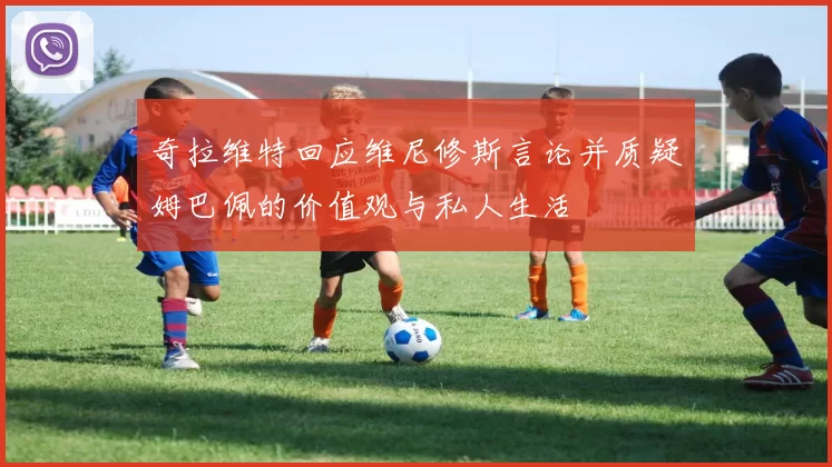 奇拉维特回应维尼修斯言论并质疑姆巴佩的价值观与私人生活