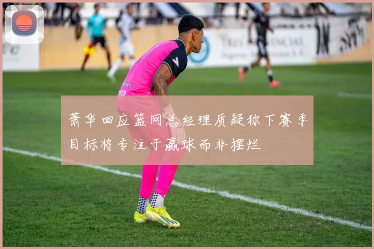 萧华回应篮网总经理质疑称下赛季目标将专注于赢球而非摆烂