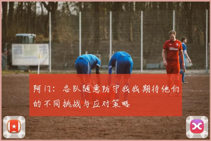 阿门：各队随意防守我我期待他们的不同挑战与应对策略