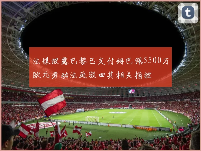 法媒披露巴黎已支付姆巴佩5500万欧元劳动法庭驳回其相关指控