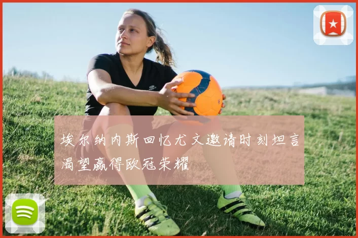 埃尔纳内斯回忆尤文邀请时刻坦言渴望赢得欧冠荣耀